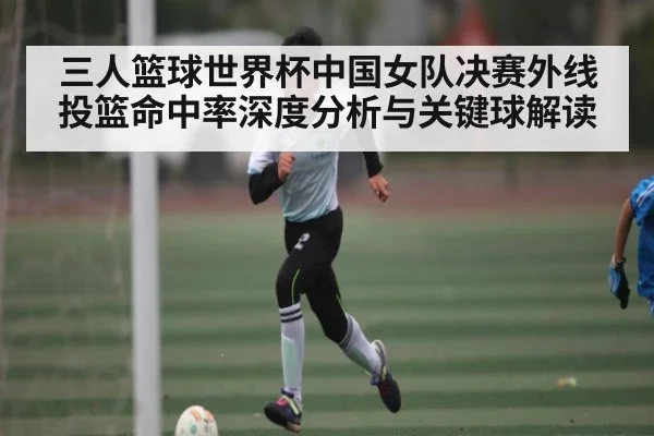三人篮球世界杯中国女队决赛外线投篮命中率深度分析与关键球解读 | Bwin